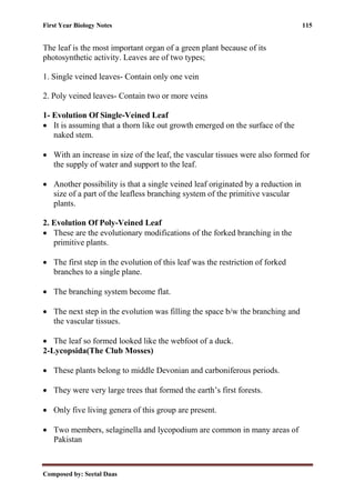 First Year Biology Notes 115
Composed by: Seetal Daas
The leaf is the most important organ of a green plant because of its
photosynthetic activity. Leaves are of two types;
1. Single veined leaves- Contain only one vein
2. Poly veined leaves- Contain two or more veins
1- Evolution Of Single-Veined Leaf
• It is assuming that a thorn like out growth emerged on the surface of the
naked stem.
• With an increase in size of the leaf, the vascular tissues were also formed for
the supply of water and support to the leaf.
• Another possibility is that a single veined leaf originated by a reduction in
size of a part of the leafless branching system of the primitive vascular
plants.
2. Evolution Of Poly-Veined Leaf
• These are the evolutionary modifications of the forked branching in the
primitive plants.
• The first step in the evolution of this leaf was the restriction of forked
branches to a single plane.
• The branching system become flat.
• The next step in the evolution was filling the space b/w the branching and
the vascular tissues.
• The leaf so formed looked like the webfoot of a duck.
2-Lycopsida(The Club Mosses)
• These plants belong to middle Devonian and carboniferous periods.
• They were very large trees that formed the earth’s first forests.
• Only five living genera of this group are present.
• Two members, selaginella and lycopodium are common in many areas of
Pakistan
 
