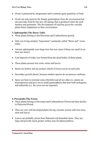 First Year Biology Notes 118
Composed by: Seetal Daas
• Ovule is protected by integuments and it contains great quantities of food.
• Ovule not only protects the female gametophyte from the environment but
also provides food for the new off springs that is produced when the seed
matures and germinate. The development of seed has given the vascular
plants better adaptations to their environment.
3. Sphenopsida (The Horse Tails)
• These plants belong to late Devonian and Carboniferous period.
• Only one living member “Equisetum” commonly called “Horse-tail” exists
today.
• Ancient sphenopsids were large trees but now most of these are small (Less
than one meter).
• Coal deposits of today was formed from the dead bodies of those plants.
• These plants possess true roots, stems and leaves.
• Stems are hollow and are jointed, whorls of leaves occur at each joint.
• Secondary growth absent, because modern species do not possess cambium.
• Spore are born in terminal cones (Strobili) and all are alike (i.e. plants are
homosporous) and give rise to small gametophytes that bear both archegonia
and antheridia (i.e. the sexes are not separate).
4. Pteropsida (The Ferns)
• These plants belong to Devonian and Carboneferous Period and then decline
in Paleozoid Period.
• They are very well developed plants having vascular system with true roots,
stem and leaves.
• Leaves are probably arisen from flattened web branched stems. They are
large and provide much greater surface area for photosynthesis.
 