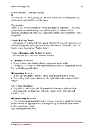 First Year Biology Notes 11
Composed by: Seetal Daas
(Amino group) ? (Carboxylic group)
H
“R” may be a “H” as in glycine, or CH3 as in alanine, or any other group. So,
amino acids mainly differ in the R-group.
Polypeptides:
Amino Acids are linked together to from polypeptides of proteins. The amino
group of one amino acids may react with the carboxyl group of another
releasing a molecule of water. E.g: Glycine and analine may combine to form a
dipeptiede
Peptide Linkage/ Bond:
The linkage between the hydroxyle group of carboxyl group of one amino-acid
and the hydrogen of amino-group of another amino-acid release H2O and C-N
link to form a bond called “Peptide bond”.
Types of Proteins on the Basis of Structure
There are four basic structural levels of proteins.
(A) Primary Structure:
• A polypeptide chain having a linear sequence of amino-acids.
• Disulphide (S-S) bond is other important characteristic of the primary protein.
E.g: Insulin Polypeptide chain.
B) Secondary Structure:
• In this type polypeptide chain of amino-acids become spirally coiled.
• This coiling results in the formation of a rigid and tubular structure called
“Helix”
C) Tertiary Structure:
• Polypeptide chain bends and folds upon itself forming a globular shape.
• It is maintained by three types of bonds. Namely ionic, hydrogen and
disulfide (S-S).
(D) Quaternary Structure:
• This type is usually present in highly complex proteins in which polypeptide
tertiary chains are aggregated and held together by hydrophobic interactions,
hydrogen and ionic bonds.
E.g: Haemoglobin molecule.
 