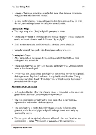 First Year Biology Notes 119
Composed by: Seetal Daas
• Leaves of Ferns are sometimes simple, but more often they are compound,
being divided into numerous leaflets.
• In most modern ferns of temperate regions, the stems are prostrate on or in
the soil, and the large leaves are only part normally seen.
Sporophytic Stage
• The large leafy plant (fern) is diploid sporophytic phase.
• Spores are produced in sporangia (Reproductive structure) located in clusters
on the underside of some modified leaves “Sporophyll.”
• Most modern ferns are homosporous i.e. all these spores are alike.
• Vascular sporophytes can live in drier places and grow bigger.
Gametophyte Stage
• After germination, the spores develop into gametophytes that bear both
archegonia and antheridia.
• These gametophytes are tiny (less than one centimeter wide), thin and often
more or less heart-shaped.
• Free-living, non-vascularized gametophytes can survive only in moist places,
their sperms are flagellated and water is required for fertilization. Young
sporophyte develops directly from the zygote without passing through any
protected seed like stage.
Alternation Of Generation
• In Kingdom Plantae, life cycle of many plants is completed in two stages or
generations known as Gametophyte and Sporophyte.
• The two generations normally differ from each other in morphology,
reproduction and number of chromosomes.
• The gametophyte is haploid and reproduces sexually by forming the
gametes, while the sporophyte is diploid and reproduces a-sexually by
forming the spores.
• The two generations regularly alternate with each other and therefore, the
phenomenon is called “Alternation of generation” (Heteromorphic).
 