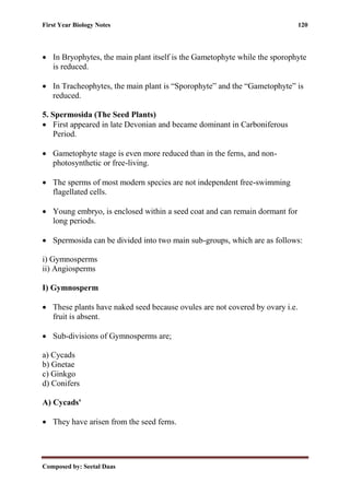 First Year Biology Notes 120
Composed by: Seetal Daas
• In Bryophytes, the main plant itself is the Gametophyte while the sporophyte
is reduced.
• In Tracheophytes, the main plant is “Sporophyte” and the “Gametophyte” is
reduced.
5. Spermosida (The Seed Plants)
• First appeared in late Devonian and became dominant in Carboniferous
Period.
• Gametophyte stage is even more reduced than in the ferns, and non-
photosynthetic or free-living.
• The sperms of most modern species are not independent free-swimming
flagellated cells.
• Young embryo, is enclosed within a seed coat and can remain dormant for
long periods.
• Spermosida can be divided into two main sub-groups, which are as follows:
i) Gymnosperms
ii) Angiosperms
I) Gymnosperm
• These plants have naked seed because ovules are not covered by ovary i.e.
fruit is absent.
• Sub-divisions of Gymnosperms are;
a) Cycads
b) Gnetae
c) Ginkgo
d) Conifers
A) Cycads'
• They have arisen from the seed ferns.
 