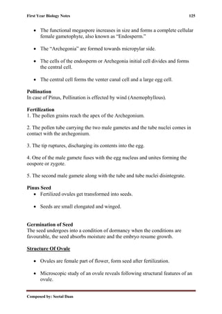First Year Biology Notes 125
Composed by: Seetal Daas
• The functional megaspore increases in size and forms a complete cellular
female gametophyte, also known as “Endosperm.”
• The “Archegonia” are formed towards micropylar side.
• The cells of the endosperm or Archegonia initial cell divides and forms
the central cell.
• The central cell forms the venter canal cell and a large egg cell.
Pollination
In case of Pinus, Pollination is effected by wind (Anemophyllous).
Fertilization
1. The pollen grains reach the apex of the Archegonium.
2. The pollen tube carrying the two male gametes and the tube nuclei comes in
contact with the archegonium.
3. The tip ruptures, discharging its contents into the egg.
4. One of the male gamete fuses with the egg nucleus and unites forming the
oospore or zygote.
5. The second male gamete along with the tube and tube nuclei disintegrate.
Pinus Seed
• Fertilized ovules get transformed into seeds.
• Seeds are small elongated and winged.
Germination of Seed
The seed undergoes into a condition of dormancy when the conditions are
favourable, the seed absorbs moisture and the embryo resume growth.
Structure Of Ovule
• Ovules are female part of flower, form seed after fertilization.
• Microscopic study of an ovule reveals following structural features of an
ovule.
 