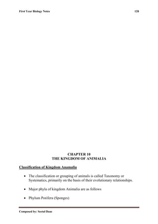 First Year Biology Notes 128
Composed by: Seetal Daas
CHAPTER 10
THE KINGDOM OF ANIMALIA
Classification of Kingdom Anamalia
• The classification or grouping of animals is called Taxonomy or
Systematics, primarily on the basis of their evolutionary relationships.
• Major phyla of kingdom Animalia are as follows
• Phylum Porifera (Sponges)
 