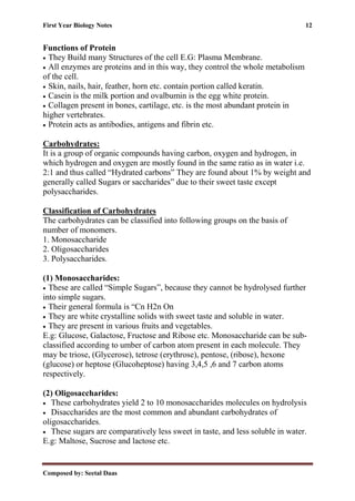 First Year Biology Notes 12
Composed by: Seetal Daas
Functions of Protein
• They Build many Structures of the cell E.G: Plasma Membrane.
• All enzymes are proteins and in this way, they control the whole metabolism
of the cell.
• Skin, nails, hair, feather, horn etc. contain portion called keratin.
• Casein is the milk portion and ovalbumin is the egg white protein.
• Collagen present in bones, cartilage, etc. is the most abundant protein in
higher vertebrates.
• Protein acts as antibodies, antigens and fibrin etc.
Carbohydrates:
It is a group of organic compounds having carbon, oxygen and hydrogen, in
which hydrogen and oxygen are mostly found in the same ratio as in water i.e.
2:1 and thus called “Hydrated carbons” They are found about 1% by weight and
generally called Sugars or saccharides” due to their sweet taste except
polysaccharides.
Classification of Carbohydrates
The carbohydrates can be classified into following groups on the basis of
number of monomers.
1. Monosaccharide
2. Oligosaccharides
3. Polysaccharides.
(1) Monosaccharides:
• These are called “Simple Sugars”, because they cannot be hydrolysed further
into simple sugars.
• Their general formula is “Cn H2n On
• They are white crystalline solids with sweet taste and soluble in water.
• They are present in various fruits and vegetables.
E.g: Glucose, Galactose, Fructose and Ribose etc. Monosaccharide can be sub-
classified according to umber of carbon atom present in each molecule. They
may be triose, (Glycerose), tetrose (erythrose), pentose, (ribose), hexone
(glucose) or heptose (Glucoheptose) having 3,4,5 ,6 and 7 carbon atoms
respectively.
(2) Oligosaccharides:
• These carbohydrates yield 2 to 10 monosaccharides molecules on hydrolysis
• Disaccharides are the most common and abundant carbohydrates of
oligosaccharides.
• These sugars are comparatively less sweet in taste, and less soluble in water.
E.g: Maltose, Sucrose and lactose etc.
 