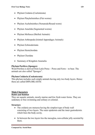 First Year Biology Notes 129
Composed by: Seetal Daas
• Phylum Cnidaria (Coelenterata)
• Phylum Platyhelminthes (Flat worms)
• Phylum Aschelminthes (Nematoda/Round worm)
• Phylum Annelida (Segmented worms)
• Phylum Mollusca (Shelled Animals)
• Phylum Arthropoda (Jointed Appendages Animals)
• Phylum Echinodermata
• Phylum Hemichordata
• Phylum Chordata
• Summary of Kingdom Anamalia
Phylum Porifera (Sponges)
Word Porifera is derived from Latin Porus – Pores and Ferro – to bear. The
animals are also called “Sponges”.
Phylum Cnidaria (Coelenterata)
This phylum includes such simple animals having only two body layers. Hence
these are called DIPLOBLASTIC
Main Characters
Habit and Habitat
They are aquatic animals, mostly marine and few fresh water forms. They are
sedentary or free swimming and solitary or colonial.
Structure
• The cnidaria are metazoa having the simplest type of body wall
consisting of two layers. The outer epidermis and the inner gastrodermis
which lines the body cavity.
• In between the two layers lies the mesogloa, non-cellular jelly secreted by
them.
 