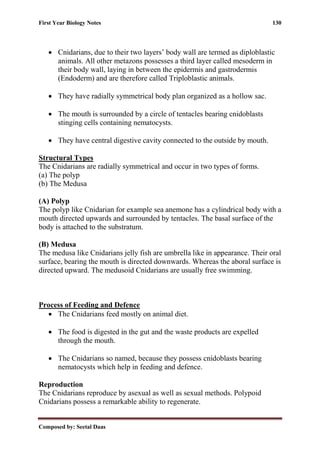 First Year Biology Notes 130
Composed by: Seetal Daas
• Cnidarians, due to their two layers’ body wall are termed as diploblastic
animals. All other metazons possesses a third layer called mesoderm in
their body wall, laying in between the epidermis and gastrodermis
(Endoderm) and are therefore called Triploblastic animals.
• They have radially symmetrical body plan organized as a hollow sac.
• The mouth is surrounded by a circle of tentacles bearing cnidoblasts
stinging cells containing nematocysts.
• They have central digestive cavity connected to the outside by mouth.
Structural Types
The Cnidarians are radially symmetrical and occur in two types of forms.
(a) The polyp
(b) The Medusa
(A) Polyp
The polyp like Cnidarian for example sea anemone has a cylindrical body with a
mouth directed upwards and surrounded by tentacles. The basal surface of the
body is attached to the substratum.
(B) Medusa
The medusa like Cnidarians jelly fish are umbrella like in appearance. Their oral
surface, bearing the mouth is directed downwards. Whereas the aboral surface is
directed upward. The medusoid Cnidarians are usually free swimming.
Process of Feeding and Defence
• The Cnidarians feed mostly on animal diet.
• The food is digested in the gut and the waste products are expelled
through the mouth.
• The Cnidarians so named, because they possess cnidoblasts bearing
nematocysts which help in feeding and defence.
Reproduction
The Cnidarians reproduce by asexual as well as sexual methods. Polypoid
Cnidarians possess a remarkable ability to regenerate.
 