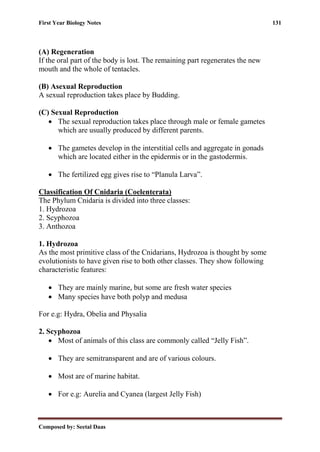 First Year Biology Notes 131
Composed by: Seetal Daas
(A) Regeneration
If the oral part of the body is lost. The remaining part regenerates the new
mouth and the whole of tentacles.
(B) Asexual Reproduction
A sexual reproduction takes place by Budding.
(C) Sexual Reproduction
• The sexual reproduction takes place through male or female gametes
which are usually produced by different parents.
• The gametes develop in the interstitial cells and aggregate in gonads
which are located either in the epidermis or in the gastodermis.
• The fertilized egg gives rise to “Planula Larva”.
Classification Of Cnidaria (Coelenterata)
The Phylum Cnidaria is divided into three classes:
1. Hydrozoa
2. Scyphozoa
3. Anthozoa
1. Hydrozoa
As the most primitive class of the Cnidarians, Hydrozoa is thought by some
evolutionists to have given rise to both other classes. They show following
characteristic features:
• They are mainly marine, but some are fresh water species
• Many species have both polyp and medusa
For e.g: Hydra, Obelia and Physalia
2. Scyphozoa
• Most of animals of this class are commonly called “Jelly Fish”.
• They are semitransparent and are of various colours.
• Most are of marine habitat.
• For e.g: Aurelia and Cyanea (largest Jelly Fish)
 