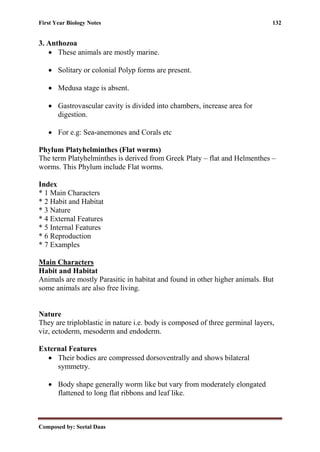 First Year Biology Notes 132
Composed by: Seetal Daas
3. Anthozoa
• These animals are mostly marine.
• Solitary or colonial Polyp forms are present.
• Medusa stage is absent.
• Gastrovascular cavity is divided into chambers, increase area for
digestion.
• For e.g: Sea-anemones and Corals etc
Phylum Platyhelminthes (Flat worms)
The term Platyhelminthes is derived from Greek Platy – flat and Helmenthes –
worms. This Phylum include Flat worms.
Index
* 1 Main Characters
* 2 Habit and Habitat
* 3 Nature
* 4 External Features
* 5 Internal Features
* 6 Reproduction
* 7 Examples
Main Characters
Habit and Habitat
Animals are mostly Parasitic in habitat and found in other higher animals. But
some animals are also free living.
Nature
They are triploblastic in nature i.e. body is composed of three germinal layers,
viz, ectoderm, mesoderm and endoderm.
External Features
• Their bodies are compressed dorsoventrally and shows bilateral
symmetry.
• Body shape generally worm like but vary from moderately elongated
flattened to long flat ribbons and leaf like.
 