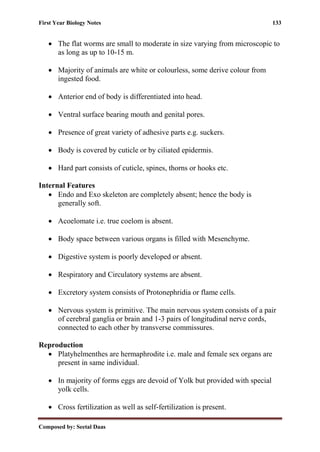 First Year Biology Notes 133
Composed by: Seetal Daas
• The flat worms are small to moderate in size varying from microscopic to
as long as up to 10-15 m.
• Majority of animals are white or colourless, some derive colour from
ingested food.
• Anterior end of body is differentiated into head.
• Ventral surface bearing mouth and genital pores.
• Presence of great variety of adhesive parts e.g. suckers.
• Body is covered by cuticle or by ciliated epidermis.
• Hard part consists of cuticle, spines, thorns or hooks etc.
Internal Features
• Endo and Exo skeleton are completely absent; hence the body is
generally soft.
• Acoelomate i.e. true coelom is absent.
• Body space between various organs is filled with Mesenchyme.
• Digestive system is poorly developed or absent.
• Respiratory and Circulatory systems are absent.
• Excretory system consists of Protonephridia or flame cells.
• Nervous system is primitive. The main nervous system consists of a pair
of cerebral ganglia or brain and 1-3 pairs of longitudinal nerve cords,
connected to each other by transverse commissures.
Reproduction
• Platyhelmenthes are hermaphrodite i.e. male and female sex organs are
present in same individual.
• In majority of forms eggs are devoid of Yolk but provided with special
yolk cells.
• Cross fertilization as well as self-fertilization is present.
 