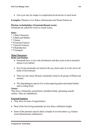 First Year Biology Notes 134
Composed by: Seetal Daas
• Life cycle may be simple or complicated involved one or more hosts.
Examples: Planaria, Liver flukes, Schistosoma and Taenia Solium etc
Phylum Aschelminthes (Nematoda/Round worm)
Nematoda are called Pin worm or round worms.
Index
* 1 Main Characters
* 2 Habit and Habitat
* 3 Nature
* 4 External Features
* 5 Internal Features
* 6 Reproduction
* 7 Examples
Main Characters
Habit and Habitat
• Nematoda have a very wide distribution and they seem to have mastered
almost every habitat.
• Free living nematodes are found in the sea, fresh water or in the soil in all
kinds of environment.
• There are also many Parasitic nematodes found in all groups of Plants and
animals.
• The Saprophagous species live in decomposing plant and animal bodies
and in rotting fruits.
Nature
They have a bilaterally symmetrical, cylindrical body, glistening smooth
surface. They are triploblastic.
External Features
• They show no trace of segmentation.
• Most of the free-living nematodes are less than a millimeter length.
• Some of the parasitic species attain a length of several meters e.g. Guinea
worm (Dracunculus medinensis).
 