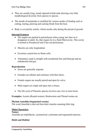 First Year Biology Notes 135
Composed by: Seetal Daas
• They are usually long, round, tapered at both ends showing very little
morphological diversity from species to species.
• The mouth of nematodes is modified for various modes of feeding such as
cutting, tearing, piercing and sucking fluids from the host.
• Body is covered by cuticle, which moults only during the period of growth.
Internal Features
• The organs are packed in parenchyma when young, but later on it
disappears in adult. So, that organs lie in a fluid filled cavity. This cavity
is termed as Pseudocoel and it has not peritoneum.
• Muscles are only longitudinal.
• Excretory system has no flame cells.
• Alimentary canal is straight with ectodermal fore and hind gut and an
endodermal mid gut.
Reproduction
• Sexes are generally separate.
• Gonades are tubular and continues with their ducts.
• Female organs are usually paired and open by vulva.
• Male organs are single and open into a cloaca.
• The life cycle of Parasitic species involves one, two or more hosts
Examples: Ascaris (Round worms), Hookworms and Thread worms etc.
Phylum Annelida (Segmented worms)
The word Annelida is derived from latin Annelus meaning little ring.
Main Characters
Nature
Annelida are triploblastic, symmetrical, coelomata and segmented metozoa.
Habit and Habitat
 