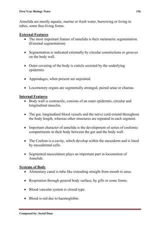 First Year Biology Notes 136
Composed by: Seetal Daas
Annelida are mostly aquatic, marine or fresh water, burrowing or living in
tubes, some free-living forms.
External Features
• The most important feature of annelida is their metameric segmentation.
(External segmentation)
• Segmentation is indicated externally by circular constrictions or grooves
on the body wall.
• Outer covering of the body is cuticle secreted by the underlying
epidermis.
• Appendages, when present are unjointed.
• Locomotory organs are segmentally arranged, paired setae or chaetae.
Internal Features
• Body wall is contractile, consists of an outer epidermis, circular and
longitudinal muscles.
• The gut, longitudinal blood vessels and the nerve cord extend throughout
the body length, whereas other structures are repeated in each segment.
• Important character of annelida is the development of series of coelomic
compartments in their body between the gut and the body wall.
• The Coelom is a cavity, which develop within the mesoderm and is lined
by mesodermal cells.
• Segmented musculature plays an important part in locomotion of
Annelids.
Systems of Body
• Alimentary canal is tube like extending straight from mouth to anus.
• Respiration through general body surface, by gills in some forms.
• Blood vascular system is closed type.
• Blood is red due to haemoglobin.
 