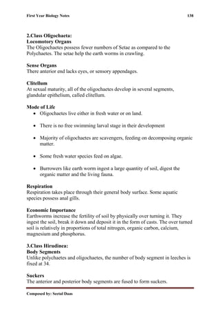 First Year Biology Notes 138
Composed by: Seetal Daas
2.Class Oligochaeta:
Locomotory Organs
The Oligochaetes possess fewer numbers of Setae as compared to the
Polychaetes. The setae help the earth worms in crawling.
Sense Organs
There anterior end lacks eyes, or sensory appendages.
Clitellum
At sexual maturity, all of the oligochaetes develop in several segments,
glandular epithelium, called clitellum.
Mode of Life
• Oligochaetes live either in fresh water or on land.
• There is no free swimming larval stage in their development
• Majority of oligochaetes are scavengers, feeding on decomposing organic
matter.
• Some fresh water species feed on algae.
• Burrowers like earth worm ingest a large quantity of soil, digest the
organic matter and the living fauna.
Respiration
Respiration takes place through their general body surface. Some aquatic
species possess anal gills.
Economic Importance
Earthworms increase the fertility of soil by physically over turning it. They
ingest the soil, break it down and deposit it in the form of casts. The over turned
soil is relatively in proportions of total nitrogen, organic carbon, calcium,
magnesium and phosphorus.
3.Class Hirudinea:
Body Segments
Unlike polychaetes and oligochaetes, the number of body segment in leeches is
fixed at 34.
Suckers
The anterior and posterior body segments are fused to form suckers.
 
