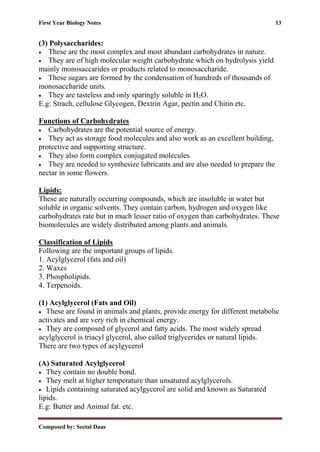 First Year Biology Notes 13
Composed by: Seetal Daas
(3) Polysaccharides:
• These are the most complex and most abundant carbohydrates in nature.
• They are of high molecular weight carbohydrate which on hydrolysis yield
mainly monosaccarides or products related to monosaccharide.
• These sugars are formed by the condensation of hundreds of thousands of
monosaccharide units.
• They are tasteless and only sparingly soluble in H2O.
E.g: Strach, cellulose Glycogen, Dextrin Agar, pectin and Chitin etc.
Functions of Carbohydrates
• Carbohydrates are the potential source of energy.
• They act as storage food molecules and also work as an excellent building,
protective and supporting structure.
• They also form complex conjugated molecules.
• They are needed to synthesize lubricants and are also needed to prepare the
nectar in some flowers.
Lipids:
These are naturally occurring compounds, which are insoluble in water but
soluble in organic solvents. They contain carbon, hydrogen and oxygen like
carbohydrates rate but in much lesser ratio of oxygen than carbohydrates. These
biomolecules are widely distributed among plants and animals.
Classification of Lipids
Following are the important groups of lipids.
1. Acylglycerol (fats and oil)
2. Waxes
3. Phospholipids.
4. Terpenoids.
(1) Acylglycerol (Fats and Oil)
• These are found in animals and plants, provide energy for different metabolic
activates and are very rich in chemical energy.
• They are composed of glycerol and fatty acids. The most widely spread
acylglycerol is triacyl glycerol, also called triglycerides or natural lipids.
There are two types of acylgycerol
(A) Saturated Acylglycerol
• They contain no double bond.
• They melt at higher temperature than unsatured acylglycerols.
• Lipids containing saturated acylgycerol are solid and known as Saturated
lipids.
E.g: Butter and Animal fat. etc.
 