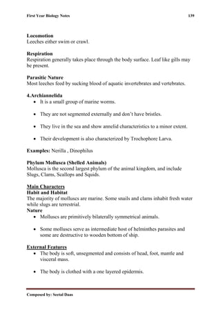 First Year Biology Notes 139
Composed by: Seetal Daas
Locomotion
Leeches either swim or crawl.
Respiration
Respiration generally takes place through the body surface. Leaf like gills may
be present.
Parasitic Nature
Most leeches feed by sucking blood of aquatic invertebrates and vertebrates.
4.Archiannelida
• It is a small group of marine worms.
• They are not segmented externally and don’t have bristles.
• They live in the sea and show annelid characteristics to a minor extent.
• Their development is also characterized by Trochophore Larva.
Examples: Nerilla , Dinophilus
Phylum Mollusca (Shelled Animals)
Mollusca is the second largest phylum of the animal kingdom, and include
Slugs, Clams, Scallops and Squids.
Main Characters
Habit and Habitat
The majority of molluscs are marine. Some snails and clams inhabit fresh water
while slugs are terrestrial.
Nature
• Molluscs are primitively bilaterally symmetrical animals.
• Some molluscs serve as intermediate host of helminthes parasites and
some are destructive to wooden bottom of ship.
External Features
• The body is soft, unsegmented and consists of head, foot, mantle and
visceral mass.
• The body is clothed with a one layered epidermis.
 