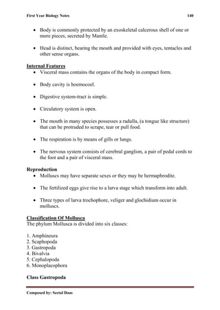 First Year Biology Notes 140
Composed by: Seetal Daas
• Body is commonly protected by an exoskeletal calcerous shell of one or
more pieces, secreted by Mantle.
• Head is distinct, bearing the mouth and provided with eyes, tentacles and
other sense organs.
Internal Features
• Visceral mass contains the organs of the body in compact form.
• Body cavity is hoemocoel.
• Digestive system-tract is simple.
• Circulatory system is open.
• The mouth in many species possesses a radulla, (a tongue like structure)
that can be protruded to scrape, tear or pull food.
• The respiration is by means of gills or lungs.
• The nervous system consists of cerebral ganglion, a pair of pedal cords to
the foot and a pair of visceral mass.
Reproduction
• Molluscs may have separate sexes or they may be hermaphrodite.
• The fertilized eggs give rise to a larva stage which transform into adult.
• Three types of larva trochophore, veliger and glochidium occur in
molluscs.
Classification Of Mollusca
The phylum Mollusca is divided into six classes:
1. Amphineura
2. Scaphopoda
3. Gastropoda
4. Bivalvia
5. Cephalopoda
6. Monoplacophora
Class Gastropoda
 
