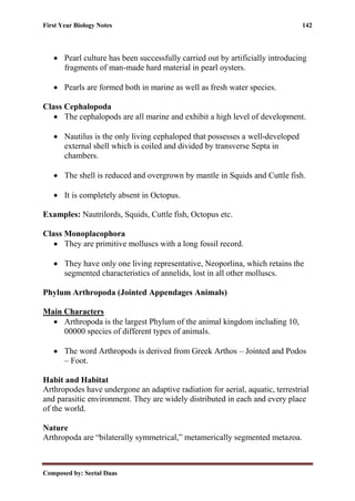 First Year Biology Notes 142
Composed by: Seetal Daas
• Pearl culture has been successfully carried out by artificially introducing
fragments of man-made hard material in pearl oysters.
• Pearls are formed both in marine as well as fresh water species.
Class Cephalopoda
• The cephalopods are all marine and exhibit a high level of development.
• Nautilus is the only living cephaloped that possesses a well-developed
external shell which is coiled and divided by transverse Septa in
chambers.
• The shell is reduced and overgrown by mantle in Squids and Cuttle fish.
• It is completely absent in Octopus.
Examples: Nautrilords, Squids, Cuttle fish, Octopus etc.
Class Monoplacophora
• They are primitive molluscs with a long fossil record.
• They have only one living representative, Neoporlina, which retains the
segmented characteristics of annelids, lost in all other molluscs.
Phylum Arthropoda (Jointed Appendages Animals)
Main Characters
• Arthropoda is the largest Phylum of the animal kingdom including 10,
00000 species of different types of animals.
• The word Arthropods is derived from Greek Arthos – Jointed and Podos
– Foot.
Habit and Habitat
Arthropodes have undergone an adaptive radiation for aerial, aquatic, terrestrial
and parasitic environment. They are widely distributed in each and every place
of the world.
Nature
Arthropoda are “bilaterally symmetrical,” metamerically segmented metazoa.
 