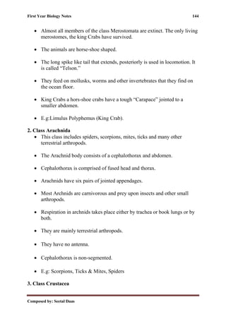 First Year Biology Notes 144
Composed by: Seetal Daas
• Almost all members of the class Merostomata are extinct. The only living
merostomes, the king Crabs have survived.
• The animals are horse-shoe shaped.
• The long spike like tail that extends, posteriorly is used in locomotion. It
is called “Telson.”
• They feed on mollusks, worms and other invertebrates that they find on
the ocean floor.
• King Crabs a hors-shoe crabs have a tough “Carapace” jointed to a
smaller abdomen.
• E.g:Limulus Polyphemus (King Crab).
2. Class Arachnida
• This class includes spiders, scorpions, mites, ticks and many other
terrestrial arthropods.
• The Arachnid body consists of a cephalothorax and abdomen.
• Cephalothorax is comprised of fused head and thorax.
• Arachnids have six pairs of jointed appendages.
• Most Archnids are carnivorous and prey upon insects and other small
arthropods.
• Respiration in archnids takes place either by trachea or book lungs or by
both.
• They are mainly terrestrial arthropods.
• They have no antenna.
• Cephalothorax is non-segmented.
• E.g: Scorpions, Ticks & Mites, Spiders
3. Class Crustacea
 