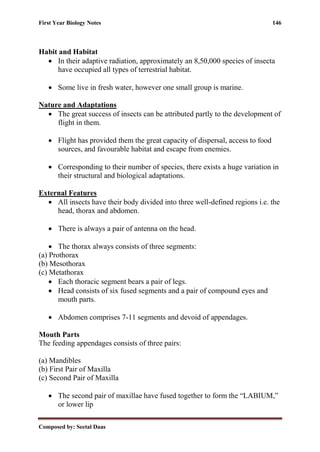 First Year Biology Notes 146
Composed by: Seetal Daas
Habit and Habitat
• In their adaptive radiation, approximately an 8,50,000 species of insecta
have occupied all types of terrestrial habitat.
• Some live in fresh water, however one small group is marine.
Nature and Adaptations
• The great success of insects can be attributed partly to the development of
flight in them.
• Flight has provided them the great capacity of dispersal, access to food
sources, and favourable habitat and escape from enemies.
• Corresponding to their number of species, there exists a huge variation in
their structural and biological adaptations.
External Features
• All insects have their body divided into three well-defined regions i.e. the
head, thorax and abdomen.
• There is always a pair of antenna on the head.
• The thorax always consists of three segments:
(a) Prothorax
(b) Mesothorax
(c) Metathorax
• Each thoracic segment bears a pair of legs.
• Head consists of six fused segments and a pair of compound eyes and
mouth parts.
• Abdomen comprises 7-11 segments and devoid of appendages.
Mouth Parts
The feeding appendages consists of three pairs:
(a) Mandibles
(b) First Pair of Maxilla
(c) Second Pair of Maxilla
• The second pair of maxillae have fused together to form the “LABIUM,”
or lower lip
 