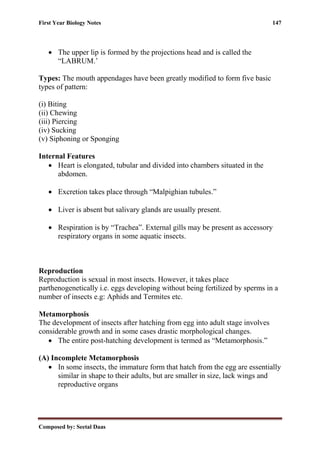 First Year Biology Notes 147
Composed by: Seetal Daas
• The upper lip is formed by the projections head and is called the
“LABRUM.’
Types: The mouth appendages have been greatly modified to form five basic
types of pattern:
(i) Biting
(ii) Chewing
(iii) Piercing
(iv) Sucking
(v) Siphoning or Sponging
Internal Features
• Heart is elongated, tubular and divided into chambers situated in the
abdomen.
• Excretion takes place through “Malpighian tubules.”
• Liver is absent but salivary glands are usually present.
• Respiration is by “Trachea”. External gills may be present as accessory
respiratory organs in some aquatic insects.
Reproduction
Reproduction is sexual in most insects. However, it takes place
parthenogenetically i.e. eggs developing without being fertilized by sperms in a
number of insects e.g: Aphids and Termites etc.
Metamorphosis
The development of insects after hatching from egg into adult stage involves
considerable growth and in some cases drastic morphological changes.
• The entire post-hatching development is termed as “Metamorphosis.”
(A) Incomplete Metamorphosis
• In some insects, the immature form that hatch from the egg are essentially
similar in shape to their adults, but are smaller in size, lack wings and
reproductive organs
 