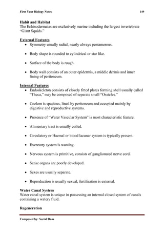 First Year Biology Notes 149
Composed by: Seetal Daas
Habit and Habitat
The Echinodermates are exclusively marine including the largest invertebrate
“Giant Squids.”
External Features
• Symmetry usually radial, nearly always pentamerous.
• Body shape is rounded to cylindrical or star like.
• Surface of the body is rough.
• Body wall consists of an outer epidermis, a middle dermis and inner
lining of peritoneum.
Internal Features
• Endoskeleton consists of closely fitted plates forming shell usually called
“Theca,” may be composed of separate small “Ossicles.”
• Coelom is spacious, lined by peritoneum and occupied mainly by
digestive and reproductive systems.
• Presence of “Water Vascular System” is most characteristic feature.
• Alimentary tract is usually coiled.
• Circulatory or Haemal or blood lacunar system is typically present.
• Excretory system is wanting.
• Nervous system is primitive, consists of ganglionated nerve cord.
• Sense organs are poorly developed.
• Sexes are usually separate.
• Reproduction is usually sexual, fertilization is external.
Water Canal System
Water canal system is unique in possessing an internal closed system of canals
containing a watery fluid.
Regeneration
 