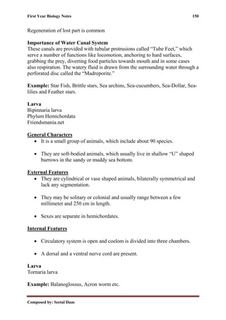 First Year Biology Notes 150
Composed by: Seetal Daas
Regeneration of lost part is common
Importance of Water Canal System
These canals are provided with tubular protrusions called “Tube Feet,” which
serve a number of functions like locomotion, anchoring to hard surfaces,
grabbing the prey, diverting food particles towards mouth and in some cases
also respiration. The watery fluid is drawn from the surrounding water through a
perforated disc called the “Madreporite.”
Example: Star Fish, Brittle stars, Sea urchins, Sea-cucumbers, Sea-Dollar, Sea-
lilies and Feather stars.
Larva
Bipinnaria larva
Phylum Hemichordata
Friendsmania.net
General Characters
• It is a small group of animals, which include about 90 species.
• They are soft-bodied animals, which usually live in shallow “U” shaped
burrows in the sandy or muddy sea bottom.
External Features
• They are cylindrical or vase shaped animals, bilaterally symmetrical and
lack any segmentation.
• They may be solitary or colonial and usually range between a few
millimeter and 250 cm in length.
• Sexes are separate in hemichordates.
Internal Features
• Circulatory system is open and coelom is divided into three chambers.
• A dorsal and a ventral nerve cord are present.
Larva
Tornaria larva
Example: Balanoglossus, Acron worm etc.
 