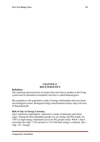 First Year Biology Notes 151
Composed by: Seetal Daas
CHAPTER 11
BIO-ENERGETICS
Definition:
The capturing and conversion of energy from one form to another in the living
system and its utilization in metabolic activities is called Bioenergetics.
Bio-energetics is the quantitative study of energy relationships and conversion
into biological system. Biological energy transformation always obeys the laws
of thernodynamic.
Role of Atp As Energy Currency
Atp is adenosine triphosphate. Adenosine is made of adenosine and ribose
sugar. Among the three phosphate groups two are energy rich PO4 bonds. So,
ATP is a high-energy compound it gives its PO4 groups easily. When 1 Atp is
converted into Adp, 7.3 K cal/mole or 31.81 KJ/mole energy is released. Atp ->
Adp + Pi + Energy
 