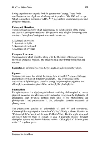 First Year Biology Notes 152
Composed by: Seetal Daas
Living organisms use organic food for generation of energy. These foods
usually contain carbohydrates which degrade to produce CO2, H2O and energy.
Which is usually in the form of ATPs. ATP plays role in several endergonic and
exergonic reactions.
Endergonic Reactions
Those chemical reactions which accompanied by the absorption of the energy
are known as endergonic reactions. The products have a higher free energy than
reactants. Examples of endergonic reaction in human are;
1. Synthesis of proteins
2. Synthesis of lipids
3. Synthesis of cholestrol
4. Synthesis of glycogen
Exergonic Reactions
Those reactions which complete along with the liberation of free energy are
known as Exergonic reaction. The products have a lower free energy than the
reactants.
Example: An aerobic glycolysis, Kreb’s cycle, oxidative phosphoylation.
Pigments
Substances in plants that absorb the visible light are called Pigments. Different
pigments absorb light of different wavelength. They are involved in the
conversion of light energy to chemical energy. Important plant pigments are
chlorophyls, carotenoids, phycobilin, xanthophylls, phaelophytin.
Photosystem
Each photosystem is a highly-organized unit consisting of chlorophyll accessory
pigment molecules and electron carrier molecules present on the thylakoids of
chloroplast. Each thylakoid contains many units of two photosystems the
photosystem I and photosystem II. So, chloroplast contains thousands of
photosystems.
The photosystem consists of chlorophyll “a” and “b” and carotenoids.
Chlorophyll having empirical formula of C55H72O5N4Mg is almost identical to
“Chlorophyll b” of empirical formula C55H70O6N4Mg. But the slight structural
difference between them is enough to give 2 pigments slightly different
absorption spectra and hence different colours “Chlorophyll a” is blue green
while “b” is yellow green.
 