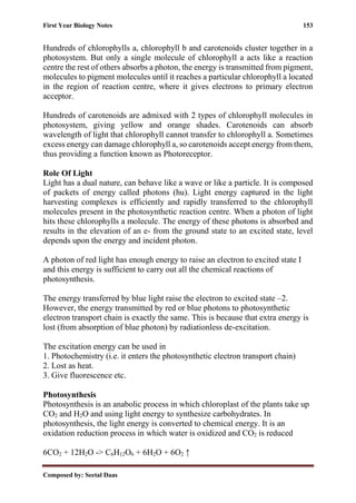 First Year Biology Notes 153
Composed by: Seetal Daas
Hundreds of chlorophylls a, chlorophyll b and carotenoids cluster together in a
photosystem. But only a single molecule of chlorophyll a acts like a reaction
centre the rest of others absorbs a photon, the energy is transmitted from pigment,
molecules to pigment molecules until it reaches a particular chlorophyll a located
in the region of reaction centre, where it gives electrons to primary electron
acceptor.
Hundreds of carotenoids are admixed with 2 types of chlorophyll molecules in
photosystem, giving yellow and orange shades. Carotenoids can absorb
wavelength of light that chlorophyll cannot transfer to chlorophyll a. Sometimes
excess energy can damage chlorophyll a, so carotenoids accept energy from them,
thus providing a function known as Photoreceptor.
Role Of Light
Light has a dual nature, can behave like a wave or like a particle. It is composed
of packets of energy called photons (hu). Light energy captured in the light
harvesting complexes is efficiently and rapidly transferred to the chlorophyll
molecules present in the photosynthetic reaction centre. When a photon of light
hits these chlorophylls a molecule. The energy of these photons is absorbed and
results in the elevation of an e- from the ground state to an excited state, level
depends upon the energy and incident photon.
A photon of red light has enough energy to raise an electron to excited state I
and this energy is sufficient to carry out all the chemical reactions of
photosynthesis.
The energy transferred by blue light raise the electron to excited state –2.
However, the energy transmitted by red or blue photons to photosynthetic
electron transport chain is exactly the same. This is because that extra energy is
lost (from absorption of blue photon) by radiationless de-excitation.
The excitation energy can be used in
1. Photochemistry (i.e. it enters the photosynthetic electron transport chain)
2. Lost as heat.
3. Give fluorescence etc.
Photosynthesis
Photosynthesis is an anabolic process in which chloroplast of the plants take up
CO2 and H2O and using light energy to synthesize carbohydrates. In
photosynthesis, the light energy is converted to chemical energy. It is an
oxidation reduction process in which water is oxidized and CO2 is reduced
6CO2 + 12H2O -> C6H12O6 + 6H2O + 6O2 ↑
 