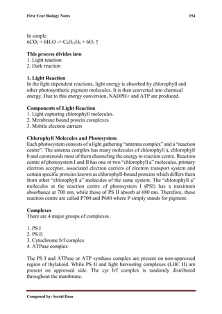 First Year Biology Notes 154
Composed by: Seetal Daas
In simple
6CO2 + 6H2O -> C6H12O6 + 6O2 ↑
This process divides into
1. Light reaction
2. Dark reaction
1. Light Reaction
In the light dependent reactions, light energy is absorbed by chlorophyll and
other photosynthetic pigment molecules. It is then converted into chemical
energy. Due to this energy conversion, NADPH+ and ATP are produced.
Components of Light Reaction
1. Light capturing chlorophyll molecules.
2. Membrane bound protein complexes
3. Mobile electron carriers
Chlorophyll Molecules and Photosystem
Each photosystem consists of a light gathering “antenna complex” and a “reaction
centre”. The antenna complex has many molecules of chlorophyll a, chlorophyll
b and carotenoids most of them channeling the energy to reaction centre. Reaction
centre of photosystem I and II has one or two “chlorophyll a” molecules, primary
electron acceptor, associated electron carriers of electron transport system and
certain specific proteins known as chlorophyll-bound proteins which differs them
from other “chlorophyll a” molecules of the same system. The “chlorophyll a”
molecules at the reaction centre of photosystem I (PSI) has a maximum
absorbance at 700 nm, while those of PS II absorb at 680 nm. Therefore, these
reaction centre are called P700 and P680 where P simply stands for pigment.
Complexes
There are 4 major groups of complexes.
1. PS I
2. PS II
3. Cytochrome b/f complex
4. ATPase complex
The PS I and ATPase or ATP synthase complex are present on non-appressed
region of thylakoid. While PS II and light harvesting complexes (LHC II) are
present on appressed side. The cyt b/f complex is randomly distributed
throughout the mambrane.
 