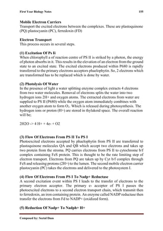 First Year Biology Notes 155
Composed by: Seetal Daas
Mobile Electron Carriers
Transport the excited electrons between the complexes. These are plastoquinone
(PQ) plastocyanin (PC), ferredoxin (FD)
Electron Transport
This process occurs in several steps.
(1) Excitation Of Ps Ii
When chlorophyll a of reaction centre of PS II is striked by a photon, the energy
of photon absorbs in it. This results in the elevation of an electron from the ground
state to an excited state. The excited electrons produced within P680 is rapidly
transferred to the primary electrons acceptors phaelophytin. So, 2 electrons which
are transformed has to be replaced which is done by water.
(2) Photolysis Of Water
In the presence of light a water splitting enzyme complex extracts 4 electrons
from two water molecules. Removal of electrons splits the water into two
hydrogen ions 2H+ and oxygen atoms. The extracted electrons from water are
supplied to PS II (P680) while the oxygen atom immediately combines with
another oxygen atom to form O2. Which is released during photosynthesis. The
hydrogen ions or proton (H+) are stored in thylakoid space. The overall reaction
will be;
2H2O -> 4 H+ + 4e- + O2
(3) Flow Of Electrons From PS II To PS I
Photoexcited electrons accepted by phaelophytin from PS II are transferred to
plastoquinone molecules QA and QB which accept two electrons and takes up
two protein from the stroma. PQ carries electrons from PS II to cytochrome b/f
complex containing FeS protein. This is thought to be the rate limiting step of
electron transport. Electrons from PQ are taken up by Cyt b/f complex through
FeS and releasing protons (2H+) to the lumen. The second mobile electron carrier
plastocyanin (PC) takes the electrons and delivered to the photosystem I.
(4) Flow Of Electrons From PS I To Nadp+ Reductase
A second excitation event within PS I leads to the transfer of electrons to the
primary electron acceptor. The primary e- acceptor of PS I passes the
photoexcited electrons to a second electron transport chain, which transmit then
to ferredoxin, an iron containing protein. An enzyme called NADP reductase then
transfer the electrons from Fd to NADP+ (oxidized form).
(5) Reduction Of Nadp+ To Nadph+ H+
 