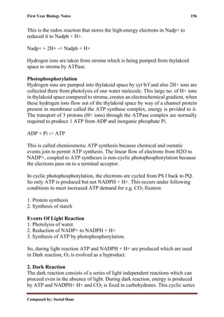 First Year Biology Notes 156
Composed by: Seetal Daas
This is the redox reaction that stores the high-energy electrons in Nadp+ to
reduced it to Nadph + H+.
Nadp+ + 2H+ -> Nadph + H+
Hydrogen ions are taken from stroma which is being pumped from thylakoid
space to stroma by ATPase.
Photophosphorylation
Hydrogen ions are pumped into thylakoid space by cyt b/f and also 2H+ ions are
collected there from photolysis of one water molecule. This large no. of H+ ions
in thylakoid space compared to stroma, creates an electrochemical gradient, when
these hydrogen ions flow out of the thylakoid space by way of a channel protein
present in membrane called the ATP synthase complex, energy is prvided to it.
The transport of 3 protons (H+ ions) through the ATPase complex are normally
required to produce 1 ATP from ADP and inorganic phosphate Pi.
ADP + Pi -> ATP
This is called chemiosmotic ATP synthesis because chemical and osmatic
events join to permit ATP synthesis. The linear flow of electrons from H2O to
NADP+, coupled to ATP syntheses is non-cyclic photophosphorylation because
the electrons pass on to a terminal acceptor.
In cyclic photophosphorylation, the electrons are cycled from PS I back to PQ.
So only ATP is produced but not NADPH + H+. This occurs under following
conditions to meet increased ATP demand for e.g. CO2 fixation
1. Protein synthesis
2. Synthesis of starch
Events Of Light Reaction
1. Photolysis of water.
2. Reduction of NADP+ to NADPH + H+
3. Synthesis of ATP by photophosphorylation.
So, during light reaction ATP and NADPH + H+ are produced which are used
in Dark reaction, O2 is evolved as a byproduct.
2. Dark Reaction
The dark reaction consists of a series of light independent reactions which can
proceed even in the absence of light. During dark reaction, energy is produced
by ATP and NADPH+ H+ and CO2 is fixed in carbohydrates. This cyclic series
 