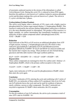 First Year Biology Notes 157
Composed by: Seetal Daas
of enzymatic catalyzed reaction in the stroma of the chloroplasts is called
Calvin-Benson Cycle. During this cycle CO2 is reduced to triose-PO4 sugars,
therefore this pathway is also known as C3 pathray (reductive pentose phosphate
cycle) and the plants undergo this cycle are known as C3 plants. The calvin or
C3 cycle is divided into 3 phases.
Carboxylation (Carbon Fixation)
The calvin cycle begins when a molecule of CO2 reacts with a highly reactive
phosphorylated five carbon sugar named ribulase 1.5 bisphosphate (RuBP). This
reaction is catalyzed by the enzyme ribulase biphosphate carboxylase or Rubisco
(it is the most abundant protein in chloroplast). The product of this reaction is a
highly unstable, six carbon intermediate that immediately breakdown into two
molecules of three carbon compound called 3-phosphoglycerate (G3P).
3CO2 + 3RuBP -> G3P
Reduction
Each molecule of the PGA or G3P receives an additional phosphate from ATP
of light reaction, forming 1,3-bisphosphoglycerate (G1,3P) which is then
reduced to glyceraldehyde 3-phosphate (GA3P) and Dihydroxyacetone
phosphate (DHAP) by NADPH+ H+GA3P and DHAP are interconvertible and
the reaction don’t require any energy. These products are also formed during
glycolysis and links dark reaction with sugar synthesis pathway.
6G3P + 6ATP + 6NADPH + H+ -> 6GA3P + 6ADP + 6NADP+ + 6Pi
Regeneration
Three carbon compounds are rearranged to form five carbon units’ ribulose 1,5-
bisphosphate (RuBP), which is the primary carbon acceptors in the cycle.
5 GA3P + 3ATP -> 3 RuBP + 3 ADP + 3Pi
Again, more molecules of ATP are used for phosphorylation of RuBP, which
then starts the cycle again.
Conclusion
For every 3 molecules of CO2 entering the cycle and combining with 3 moles of
RuBP (5C), six molecules of three carbon G3P is produced. Out of six G3P only
one G3P molecule leaves the cycle and can be used for synthesis of glucose,
starch, cellulose, sucrose or other compounds. The other 5 molecules are
recycled to regenerate 5C RuBP’s three molecules, the CO2 acceptor.
Consumption
For the net synthesis of one G3P molecule, the calvin cycle consumes a total of
nine ATP’s and six NADPH + H+
 