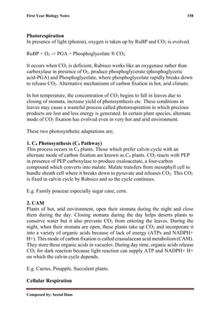 First Year Biology Notes 158
Composed by: Seetal Daas
Photorespiration
In presence of light (photon), oxygen is taken up by RuBP and CO2 is evolved.
RuBP + O2 -> PGA + Phosphoglycolate ® CO2
It occurs when CO2 is deficient, Rubisco works like an oxygenase rather than
carboxylase in presence of O2, produce phosphoglycerate (phosphoglyceric
acid-PGA) and Phosphoglycolate, where phosphoglycolate rapidly breaks down
to release CO2. Alternative mechanisms of carbon fixation in hot, arid climate.
In hot temperature, the concentration of CO2 begins to fall in leaves due to
closing of stomata, increase yield of photosynthesis etc. These conditions in
leaves may cause a wasteful process called photorespiration in which precious
products are lost and less energy is generated. In certain plant species, alternate
mode of CO2 fixation has evolved even in very hot and arid environment.
These two photosynthetic adaptations are;
1. C4 Photosynthesis (C4 Pathway)
This process occurs in C4 plants. Those which prefer calvin cycle with an
alternate mode of carbon fixation are known as C4 plants. CO2 reacts with PEP
in presence of PEP carboxylase to produce oxaloacetate, a four-carbon
compound which converts into malate. Malate transfers from mesophyll cell to
bundle sheath cell where it breaks down to pyruvate and releases CO2. This CO2
is fixed in calvin cycle by Rubsico and so the cycle continues.
E.g. Family poaceae especially sugar cane, corn.
2. CAM
Plants of hot, arid environment, open their stomata during the night and close
them during the day. Closing stomata during the day helps deserts plants to
conserve water but it also prevents CO2 from entering the leaves. During the
night, when their stomata are open, these plants take up CO2 and incorporate it
into a variety of organic acids because of lack of energy (ATPs and NADPH+
H+). This mode of carbon fixation is called crassulacean acid metabolism (CAM).
They store these organic acids in vacuoles. During day time, organic acids release
CO2 for dark reaction because light reaction can supply ATP and NADPH+ H+
on which the calvin cycle depends.
E.g. Cactus, Pinapple, Succulent plants.
Cellular Respiration
 