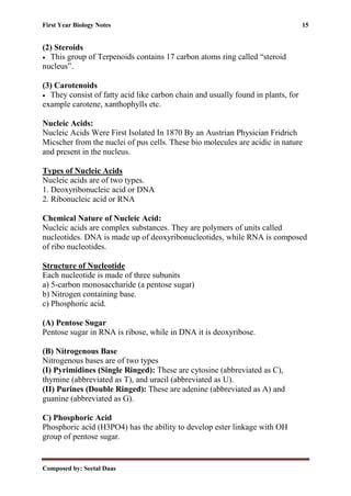 First Year Biology Notes 15
Composed by: Seetal Daas
(2) Steroids
• This group of Terpenoids contains 17 carbon atoms ring called “steroid
nucleus”.
(3) Carotenoids
• They consist of fatty acid like carbon chain and usually found in plants, for
example carotene, xanthophylls etc.
Nucleic Acids:
Nucleic Acids Were First Isolated In 1870 By an Austrian Physician Fridrich
Micscher from the nuclei of pus cells. These bio molecules are acidic in nature
and present in the nucleus.
Types of Nucleic Acids
Nucleic acids are of two types.
1. Deoxyribonucleic acid or DNA
2. Ribonucleic acid or RNA
Chemical Nature of Nucleic Acid:
Nucleic acids are complex substances. They are polymers of units called
nucleotides. DNA is made up of deoxyribonucleotides, while RNA is composed
of ribo nucleotides.
Structure of Nucleotide
Each nucleotide is made of three subunits
a) 5-carbon monosaccharide (a pentose sugar)
b) Nitrogen containing base.
c) Phosphoric acid.
(A) Pentose Sugar
Pentose sugar in RNA is ribose, while in DNA it is deoxyribose.
(B) Nitrogenous Base
Nitrogenous bases are of two types
(I) Pyrimidines (Single Ringed): These are cytosine (abbreviated as C),
thymine (abbreviated as T), and uracil (abbreviated as U).
(II) Purines (Double Ringed): These are adenine (abbreviated as A) and
guanine (abbreviated as G).
C) Phosphoric Acid
Phosphoric acid (H3PO4) has the ability to develop ester linkage with OH
group of pentose sugar.
 