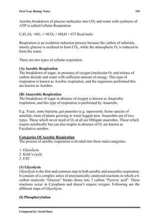 First Year Biology Notes 159
Composed by: Seetal Daas
Aerobic breakdown of glucose molecules into CO2 and water with synthesis of
ATP is called Cellular Respiration.
C6H12O6 +6O2 -> 6CO2 + 6H2O + 673 Kcal/mole
Respiration is an oxidation reduction process because the carbon of substrate,
mostly glucose is oxidized to form CO2, while the atmospheric O2 is reduced to
form the water.
There are two types of cellular respiration.
(A) Aerobic Respiration
The breakdown of sugar, in presence of oxygen [molecular O2 and release of
carbon dioxide and water with sufficient amount of energy. This type of
respiration is known as Aerobic respiration, and the organisms performed this
are known as Aerobes.
(B) Anaerobic Respiration
The breakdown of sugar in absence of oxygen is known as Anaerobic
respiration, and this type of respiration is performed by Anaerobs.
E.g. Yeast, some bacteria, gut parasites (e.g. tapeworm). Some species of
annelids, roots of plants growing in water logged area. Anaerobes are of two
types. Those which never need of O2 at all are Obligate anaerobes. Those which
respire aerobically but can also respire in absence of O2 are known as
Facultative aerobes.
Categories Of Aerobic Respiration
The process of aerobic respiration is divided into three main categories.
1. Glycolysis
2. Kreb’s cycle
3. ETC
(1) Glycolysis
Glycolysis is the first and common step in both aerobic and anaerobic respiration.
It consists of a complex series of enzymatically catalyzed reactions in which a 6-
carbon molecule “Glucose” breaks down into 3 carbon “Pyruvic acid”. These
reactions occur in Cytoplasm and doesn’t require oxygen. Following are the
different steps of Glycolysis.
(I) Phosphorylation
 