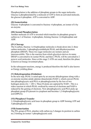 First Year Biology Notes 160
Composed by: Seetal Daas
Phosphorylation is the addition of phosphate groups to the sugar molecules.
Glucose is phosphorylated by a molecule of ATP to form an activated molecule,
the glucose 6 phosphate. ATP is converted to ADP.
(II) Isomerization
Glucose -6-phosphate is converted to fructose -6-phosphate, an isomer of it by
an enzyme.
(III) Second Phosphorylation
Another molecule of ATP is invested which transfers its phosphate group to
carbon no.1 of fructose –6-phosphate, forming fructose 1,6-bisphosphate and
ADP.
(IV) Cleavage
The 6-carbon, fructose 1,6 bisphosphate molecules is break down into 2; three
carbon molecules, 3-phosphoglyceraldehyde PGAL and dihydroxyacetone
phosphate (DHAP). These two sugar molecules are isomers and are
interconvertible. This is the reaction from which glycolysis derives its name.
DHAP is converted to its isomer PGAL and then 2 PGAL will be converted to 2
pyruvic acid molecules. Since at this stage 2 ATPs are used, therefore this phase
is known as Energy investment phase.
In the subsequent reactions, energy is produced therefore this half is also known
as Energy yielding phase
(V) Dehydrogenation (Oxidation)
In the next step, PGAL is acted upon by an enzyme dehydrogenase along with a
co-enzyme nicotine amide adenine dinucleotide (NAD+), which convert PGAL
into phosphoglyceric acid PGA or phosphoglycerate by the loss of two
hydrogen atoms (2e- + 2H+). These H atoms are captured by NAD+. This is a
redox reaction in which PGAL oxidized by removal of electrons and NAD is
reduced by the gaining of electrons. Now phosphoglyceric acid PGA picks up
phosphate group (Pi) present in cytoplasm and becomes 1,3-bisphosphoglyceric
acid (DPGA).
(VI) Phosphoryl Transfer
1,3-bisphosphoglyceric acid loses its phosphate group to ADP forming ATP and
3-phosphoglyceric acid.
(VII) Isomerization
The PO4 group of PGA, attaches with carbon no,3 changes its position to carbon
no.2 forming an isomer 1-phosphoglyceric acid.
 