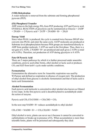 First Year Biology Notes 161
Composed by: Seetal Daas
(VIII) Dehydration
A water molecule is removed from the substrate and forming phosphoenal
pyruvate (PEP).
(IX) Phosphoryl Transfer
ADP removes the high energy PO4 from PEP producing ATP and Pyruvic acid.
OVERALL REACTION of glycolysis can be summarized as Glucose + 2ADP
+ 2NAD+ -> 2 Pyruvic acid + 2ATP + 2NADH+ H+ + 2H2O
Energy Yield
Since when PGAL is produced, the cycle is counted twice because DHAP also
converts into PGAL and enter the same cycle. 4ATP molecules are produced at
Substrate level phosphorylation because PO4 groups are transferred directly to
ADP from another molecule. 2 ATP are used in the first phase. Thus, there is a
net gain of 2 ATPs. 2 NADH+ H+ are produced and each gives 2 ATPs (a total
of 6 ATPs). Therefore, net production of ATP during glycolysis is 8 ATPs
Fate Of Pyruvic Acid
There are 3 major pathways by which it is further processed under anaerobic
conditions, pyruvic acid either forms, ethyl alcohol or lactic acid or produces
CO2 and H2O from kreb’s cycle under aerobic conditions.
Fermentation
Fermentation the alternative term for Anaerobic respiration was used by
W.Pasteur and defined as respiration in absence of oxygen (air). The production
of ethyl alcohol from glucose is alcoholic fermentation and that of lactic acid is
lactic acid fermentation.
Alcohol Fermentation
Each pyruvic acid molecule is converted to ethyl alcohol also known as Ethanol
in two steps. In the first pyruvic acid is decarboxylated to acetaldehyde under
the action of enzyme.
Pyruvic acid CH3.CO.COOH -> CH3CHO + CO2
In the next step NADH+ H+ reduces acetaldehyde to ethyl alcohol
CH3.CHO + NADH+ H+ -> CH3.CH2OH + NAD+
Ethyl alcohol is toxic, plants can never use it because it cannot be converted to
carbohydrates or breaks up in presence of O2. When accumulation is more than
tolerable limits, plants will be poisoned and subsequently they died.
 