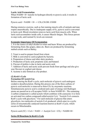 First Year Biology Notes 162
Composed by: Seetal Daas
Lactic Acid Fermentation
When NADH+ H+ transfer its hydrogen directly to pyruvic acid, it results in
formation of lactic acid.
Pyruvic acid + NADH + H+ -> CH3.CH.OH. COOH
During extensive exercise, such as fast running muscle cells of animals and man
respire anaerobically. Due to inadequate supply of O2, pyruvic acid is converted
to lactic acid. Blood circulation removes lactic acid from muscle cells. When
lactic acid accumulates inside cells, it causes Muscle futigue. This forces person
to stop work, until normal O2 levels are restored.
Economic Importance Of Fermentation
1. It is the source of ethyl alcohol in wines and beers Wines are produced by
fermenting fruits like grapes, dates etc. Beers are produced by fermenting
malted cereals such as Barley.
2. Yeast is used to prepare bread from wheat.
3. Milk is converted to curd (yoghurt) by bacteria.
4. Preparation of cheese and other dairy products.
5. Production of lactic acid, propionic acid, and butanol.
6. Flavour of pickles is due to lactic and acetic acid.
7. Addition of lactic and acetic acids prevent foods from spoilage and also give
sour flavours to yoghurt and cheese.
8. Acetone is also formed as a by-product.
(2) Kreb’s Cycle
Formation Of Acetyl-Coa
Before entering the Kreb’s cycle, each molecule of pyruvic acid undergoes
oxidative decarboxylation. During this process one of the three carbons of
pyruvic acid molecule is removed to form CO2 by enzymatic reactions.
Simultaneously pyruvic acid is oxidized and a pair of energy rich Hydrogen
atoms are passed on to a H acceptor NAD+ to form NADH+H+. The remaining
2-carbon component is called acetyle which combines with coenzyme A to form
an activated two carbon compound called acetyle CoA. “Acetyle CoA connects
Kreb’s cycle with glycolysis.” For each molecule of glucose that enters
glycoilysis, two molecules of acetyle CoA produced, which enter in a cyclic
series of enzymatically catalyzed reactions known as Kreb’s Cycle, which
occurs in Mitochondria.
Pyruvic acid (3C) + CoA + NAD+ -> Acetyle CoA + CO2 + NADH+H+
Series Of Reactions In Kreb’s Cycle
 