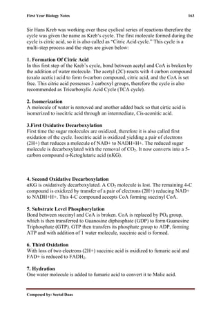 First Year Biology Notes 163
Composed by: Seetal Daas
Sir Hans Kreb was working over these cyclical series of reactions therefore the
cycle was given the name as Kreb’s cycle. The first molecule formed during the
cycle is citric acid, so it is also called as “Citric Acid cycle.” This cycle is a
multi-step process and the steps are given below:
1. Formation Of Citric Acid
In this first step of the Kreb’s cycle, bond between acetyl and CoA is broken by
the addition of water molecule. The acetyl (2C) reacts with 4 carbon compound
(oxalo acetic) acid to form 6-carbon compound, citric acid, and the CoA is set
free. This citric acid possesses 3 carboxyl groups, therefore the cycle is also
recommended as Tricarboxylic Acid Cycle (TCA cycle).
2. Isomerization
A molecule of water is removed and another added back so that cirtic acid is
isomerized to isocitric acid through an intermediate, Cis-aconitic acid.
3.First Oxidative Decarboxylation
First time the sugar molecules are oxidized, therefore it is also called first
oxidation of the cycle. Isocitric acid is oxidized yielding a pair of electrons
(2H+) that reduces a molecule of NAD+ to NADH+H+. The reduced sugar
molecule is decarboxylated with the removal of CO2. It now converts into a 5-
carbon compound α-Ketoglutaric acid (αKG).
4. Second Oxidative Decarboxylation
αKG is oxidatively decarboxylated. A CO2 molecule is lost. The remaining 4-C
compound is oxidized by transfer of a pair of electrons (2H+) reducing NAD+
to NADH+H+. This 4-C compound accepts CoA forming succinyl CoA.
5. Substrate Level Phosphorylation
Bond between succinyl and CoA is broken. CoA is replaced by PO4 group,
which is then transferred to Guanosine diphosphate (GDP) to form Guanosine
Triphosphate (GTP). GTP then transfers its phosphate group to ADP, forming
ATP and with addition of 1 water molecule, succinic acid is formed.
6. Third Oxidation
With loss of two electrons (2H+) succinic acid is oxidized to fumaric acid and
FAD+ is reduced to FADH2.
7. Hydration
One water molecule is added to fumaric acid to convert it to Malic acid.
 