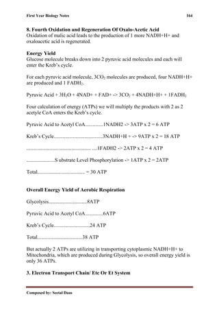 First Year Biology Notes 164
Composed by: Seetal Daas
8. Fourth Oxidation and Regeneration Of Oxalo-Acetic Acid
Oxidation of malic acid leads to the production of 1 more NADH+H+ and
oxaloacetic acid is regenerated.
Energy Yield
Glucose molecule breaks down into 2 pyruvic acid molecules and each will
enter the Kreb’s cycle.
For each pyruvic acid molecule, 3CO2 molecules are produced, four NADH+H+
are produced and 1 FADH2.
Pyruvic Acid + 3H2O + 4NAD+ + FAD+ -> 3CO2 + 4NADH+H+ + 1FADH2
Four calculation of energy (ATPs) we will multiply the products with 2 as 2
acetyle CoA enters the Kreb’s cycle.
Pyruvic Acid to Acetyl CoA..............1NADH2 -> 3ATP x 2 = 6 ATP
Kreb’s Cycle......................................3NADH+H + -> 9ATP x 2 = 18 ATP
.................................................. ....1FADH2 -> 2ATP x 2 = 4 ATP
......................S ubstrate Level Phosphorylation -> 1ATP x 2 = 2ATP
Total..................................... = 30 ATP
Overall Energy Yield of Aerobic Respiration
Glycolysis..............................8ATP
Pyruvic Acid to Acetyl CoA..............6ATP
Kreb’s Cycle............................24 ATP
Total...................................38 ATP
But actually 2 ATPs are utilizing in transporting cytoplasmic NADH+H+ to
Mitochondria, which are produced during Glycolysis, so overall energy yield is
only 36 ATPs.
3. Electron Transport Chain/ Etc Or Et System
 