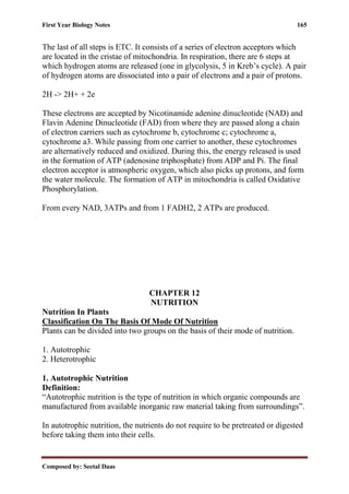 First Year Biology Notes 165
Composed by: Seetal Daas
The last of all steps is ETC. It consists of a series of electron acceptors which
are located in the cristae of mitochondria. In respiration, there are 6 steps at
which hydrogen atoms are released (one in glycolysis, 5 in Kreb’s cycle). A pair
of hydrogen atoms are dissociated into a pair of electrons and a pair of protons.
2H -> 2H+ + 2e
These electrons are accepted by Nicotinamide adenine dinucleotide (NAD) and
Flavin Adenine Dinucleotide (FAD) from where they are passed along a chain
of electron carriers such as cytochrome b, cytochrome c; cytochrome a,
cytochrome a3. While passing from one carrier to another, these cytochromes
are alternatively reduced and oxidized. During this, the energy released is used
in the formation of ATP (adenosine triphosphate) from ADP and Pi. The final
electron acceptor is atmospheric oxygen, which also picks up protons, and form
the water molecule. The formation of ATP in mitochondria is called Oxidative
Phosphorylation.
From every NAD, 3ATPs and from 1 FADH2, 2 ATPs are produced.
CHAPTER 12
NUTRITION
Nutrition In Plants
Classification On The Basis Of Mode Of Nutrition
Plants can be divided into two groups on the basis of their mode of nutrition.
1. Autotrophic
2. Heterotrophic
1. Autotrophic Nutrition
Definition:
“Autotrophic nutrition is the type of nutrition in which organic compounds are
manufactured from available inorganic raw material taking from surroundings”.
In autotrophic nutrition, the nutrients do not require to be pretreated or digested
before taking them into their cells.
 