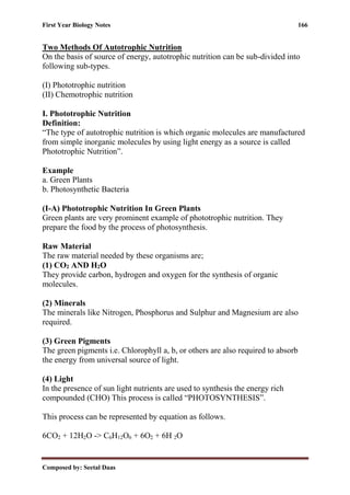 First Year Biology Notes 166
Composed by: Seetal Daas
Two Methods Of Autotrophic Nutrition
On the basis of source of energy, autotrophic nutrition can be sub-divided into
following sub-types.
(I) Phototrophic nutrition
(II) Chemotrophic nutrition
I. Phototrophic Nutrition
Definition:
“The type of autotrophic nutrition is which organic molecules are manufactured
from simple inorganic molecules by using light energy as a source is called
Phototrophic Nutrition”.
Example
a. Green Plants
b. Photosynthetic Bacteria
(I-A) Phototrophic Nutrition In Green Plants
Green plants are very prominent example of phototrophic nutrition. They
prepare the food by the process of photosynthesis.
Raw Material
The raw material needed by these organisms are;
(1) CO2 AND H2O
They provide carbon, hydrogen and oxygen for the synthesis of organic
molecules.
(2) Minerals
The minerals like Nitrogen, Phosphorus and Sulphur and Magnesium are also
required.
(3) Green Pigments
The green pigments i.e. Chlorophyll a, b, or others are also required to absorb
the energy from universal source of light.
(4) Light
In the presence of sun light nutrients are used to synthesis the energy rich
compounded (CHO) This process is called “PHOTOSYNTHESIS”.
This process can be represented by equation as follows.
6CO2 + 12H2O -> C6H12O6 + 6O2 + 6H 2O
 