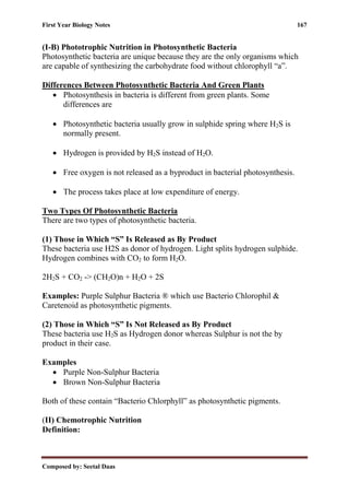 First Year Biology Notes 167
Composed by: Seetal Daas
(I-B) Phototrophic Nutrition in Photosynthetic Bacteria
Photosynthetic bacteria are unique because they are the only organisms which
are capable of synthesizing the carbohydrate food without chlorophyll “a”.
Differences Between Photosynthetic Bacteria And Green Plants
• Photosynthesis in bacteria is different from green plants. Some
differences are
• Photosynthetic bacteria usually grow in sulphide spring where H2S is
normally present.
• Hydrogen is provided by H2S instead of H2O.
• Free oxygen is not released as a byproduct in bacterial photosynthesis.
• The process takes place at low expenditure of energy.
Two Types Of Photosynthetic Bacteria
There are two types of photosynthetic bacteria.
(1) Those in Which “S” Is Released as By Product
These bacteria use H2S as donor of hydrogen. Light splits hydrogen sulphide.
Hydrogen combines with CO2 to form H2O.
2H2S + CO2 -> (CH2O)n + H2O + 2S
Examples: Purple Sulphur Bacteria ® which use Bacterio Chlorophil &
Caretenoid as photosynthetic pigments.
(2) Those in Which “S” Is Not Released as By Product
These bacteria use H2S as Hydrogen donor whereas Sulphur is not the by
product in their case.
Examples
• Purple Non-Sulphur Bacteria
• Brown Non-Sulphur Bacteria
Both of these contain “Bacterio Chlorphyll” as photosynthetic pigments.
(II) Chemotrophic Nutrition
Definition:
 