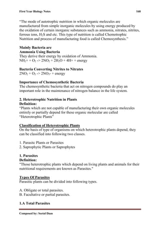 First Year Biology Notes 168
Composed by: Seetal Daas
“The mode of autotrophic nutrition in which organic molecules are
manufactured from simple inorganic molecules by using energy produced by
the oxidation of certain inorganic substances such as ammonia, nitrates, nitrites,
ferrous ions, H2S and etc. This type of nutrition is called Chemotrophic
Nutrition and process of manufacturing food is called Chemosynthesis.”
Mainly Bacteria are
Ammonia Using Bacteria
They derive their energy by oxidation of Ammonia.
NH2+ + O2 -> 2NO2 + 2H2O + 4H+ + energy
Bacteria Converting Nitrites to Nitrates
2NO2 + O2 -> 2NO3- + energy
Importance of Chemosynthetic Bacteria
The chemosynthetic bacteria that act on nitrogen compounds do play an
important role in the maintenance of nitrogen balance in the life system.
2. Heterotrophic Nutrition in Plants
Definition:
“Plants which are not capable of manufacturing their own organic molecules
entirely or partially depend for these organic molecular are called
“Heterotrophic Plants”
Classification of Heterotrophic Plants
On the basis of type of organisms on which heterotrophic plants depend, they
can be classified into following two classes.
1. Parasitc Plants or Parasites
2. Saprophytic Plants or Saprophytes
1. Parasites
Definition:
"Those heterotrophic plants which depend on living plants and animals for their
nutritional requirements are known as Parasites."
Types Of Parasites
Parasitic plants can be divided into following types.
A. Obligate or total parasites.
B. Facultative or partial parasites.
1.A Total Parasites
 