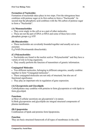 First Year Biology Notes 16
Composed by: Seetal Daas
Formation of Nucleotide:
Formation of nucleotide takes place in two steps. First the nitrogenous base
combines with pentose sugar at its first carbon to form a “Nucleoside”. In
second step the phosphoric acid combines with the 5th carbon of pentose sugar
to form a “Nucleotide”.
(A) Mononucleotides
• They exist singly in the cell or as a part of other molecules.
• These are not the part of DNA or RNA and some of these have extra
phosphate groups e.g ATP.
(B) Dinculeotides
• These nucleotides are covalently bounded together and usually act as co-
enzymes
E.g NAD (Nicotinamide dinucleotide).
(C) Polynucleotides
• Nucleotides are found in the nucleic acid as “Polynucleotide” and they have a
variety of role in living organisms.
• They usually perform the function of transmitters of genetic information.
Conjugated Molecules
• Two different molecules, belonging to different categories, usually combine
together to form “Conjugated molecules”.
• These conjugated molecules are not only of structural, but also are of
functional significance.
• They play an important role in regulation of gene expression.
(A) Glycoprotein and Glycolipids
Carbohydrates may combine with proteins to form glycoprotein or with lipids to
form glycolipid.
Functions
a) Most of cellular secretions are glycoprotein’s in nature.
b) Both glycoproteins and glycolipids are integral structural components of
plasma membranes.
(B) Lipoproteins
Combination of lipids and proteins form lipoproteins.
Function
They are basic structural framework of all types of membranes in the cells.
 
