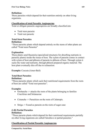 First Year Biology Notes 169
Composed by: Seetal Daas
Definition:
Those parasites which depend for their nutrition entirely on other living
organisms.
Classification of total Parasitic Angiosperms
Total or obligate parasitic angiosperms are broadly classified into
• Total stem parasite
• Total root parasite
Total Stem Parasites
Definition:
“Those parasitic plants which depend entirely on the stems of other plants are
called “Total stem Parasites”
Explanation
These plants send Haustoria (specialized structures for absorbing nutrients in
parasitic plants) inside the tissue of host. The xylem of parasite comes in contact
with xylem of host and phloem of parasite to phloem of host. Through xylem it
sucks the water and nutrients, through phloem prepared organic material. The
host plant eventually dies off due to exhaustion.
Example: Cuscuta (Amer-Bail)
Total Root Parasites
Definition:
"Those parasitic plants which suck their nutritional requirements from the roots
of host are called “Total root parasites”.
Examples
• Orobanche -> attacks the roots of the plants belonging to families
Cruciferae and Solanaceae
• Cistanche -> Parasitizes on the roots of Calatropis.
• Striga -> Found as parasite on the roots of sugar cane
(1.B) Partial Parasites
Definition:
“Those parasite plants which depend for their nutritional requirements partially
on other living organisms are called Falcultave or partial parasites."
Classification of Partial Parasitic Angiosperms
 