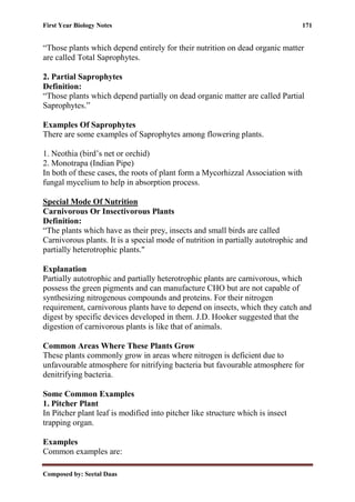 First Year Biology Notes 171
Composed by: Seetal Daas
“Those plants which depend entirely for their nutrition on dead organic matter
are called Total Saprophytes.
2. Partial Saprophytes
Definition:
“Those plants which depend partially on dead organic matter are called Partial
Saprophytes.”
Examples Of Saprophytes
There are some examples of Saprophytes among flowering plants.
1. Neothia (bird’s net or orchid)
2. Monotrapa (Indian Pipe)
In both of these cases, the roots of plant form a Mycorhizzal Association with
fungal mycelium to help in absorption process.
Special Mode Of Nutrition
Carnivorous Or Insectivorous Plants
Definition:
“The plants which have as their prey, insects and small birds are called
Carnivorous plants. It is a special mode of nutrition in partially autotrophic and
partially heterotrophic plants."
Explanation
Partially autotrophic and partially heterotrophic plants are carnivorous, which
possess the green pigments and can manufacture CHO but are not capable of
synthesizing nitrogenous compounds and proteins. For their nitrogen
requirement, carnivorous plants have to depend on insects, which they catch and
digest by specific devices developed in them. J.D. Hooker suggested that the
digestion of carnivorous plants is like that of animals.
Common Areas Where These Plants Grow
These plants commonly grow in areas where nitrogen is deficient due to
unfavourable atmosphere for nitrifying bacteria but favourable atmosphere for
denitrifying bacteria.
Some Common Examples
1. Pitcher Plant
In Pitcher plant leaf is modified into pitcher like structure which is insect
trapping organ.
Examples
Common examples are:
 