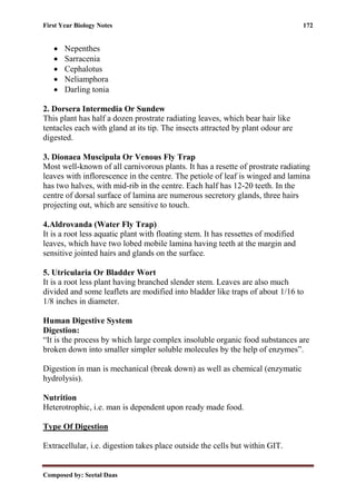 First Year Biology Notes 172
Composed by: Seetal Daas
• Nepenthes
• Sarracenia
• Cephalotus
• Neliamphora
• Darling tonia
2. Dorsera Intermedia Or Sundew
This plant has half a dozen prostrate radiating leaves, which bear hair like
tentacles each with gland at its tip. The insects attracted by plant odour are
digested.
3. Dionaea Muscipula Or Venous Fly Trap
Most well-known of all carnivorous plants. It has a resette of prostrate radiating
leaves with inflorescence in the centre. The petiole of leaf is winged and lamina
has two halves, with mid-rib in the centre. Each half has 12-20 teeth. In the
centre of dorsal surface of lamina are numerous secretory glands, three hairs
projecting out, which are sensitive to touch.
4.Aldrovanda (Water Fly Trap)
It is a root less aquatic plant with floating stem. It has ressettes of modified
leaves, which have two lobed mobile lamina having teeth at the margin and
sensitive jointed hairs and glands on the surface.
5. Utricularia Or Bladder Wort
It is a root less plant having branched slender stem. Leaves are also much
divided and some leaflets are modified into bladder like traps of about 1/16 to
1/8 inches in diameter.
Human Digestive System
Digestion:
“It is the process by which large complex insoluble organic food substances are
broken down into smaller simpler soluble molecules by the help of enzymes”.
Digestion in man is mechanical (break down) as well as chemical (enzymatic
hydrolysis).
Nutrition
Heterotrophic, i.e. man is dependent upon ready made food.
Type Of Digestion
Extracellular, i.e. digestion takes place outside the cells but within GIT.
 
