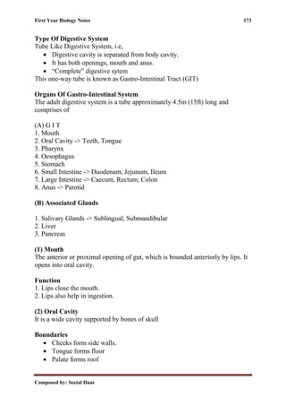 First Year Biology Notes 173
Composed by: Seetal Daas
Type Of Digestive System
Tube Like Digestive System, i.e,
• Digestive cavity is separated from body cavity.
• It has both openings, mouth and anus.
• “Complete” digestive sytem
This one-way tube is known as Gastro-Intestinal Tract (GIT)
Organs Of Gastro-Intestinal System
The adult digestive system is a tube approximately 4.5m (15ft) long and
comprises of
(A) G I T
1. Mouth
2. Oral Cavity -> Teeth, Tongue
3. Pharynx
4. Oesophagus
5. Stomach
6. Small Intestine -> Duodenum, Jejunum, Ileum
7. Large Intestine -> Caecum, Rectum, Colon
8. Anus -> Parotid
(B) Associated Glands
1. Salivary Glands -> Sublingual, Submandibular
2. Liver
3. Pancreas
(1) Mouth
The anterior or proximal opening of gut, which is bounded anteriorly by lips. It
opens into oral cavity.
Function
1. Lips close the mouth.
2. Lips also help in ingestion.
(2) Oral Cavity
It is a wide cavity supported by bones of skull
Boundaries
• Cheeks form side walls.
• Tongue forms floor
• Palate forms roof
 